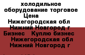 холодильное оборудование торговое › Цена ­ 10 000 - Нижегородская обл., Нижний Новгород г. Бизнес » Куплю бизнес   . Нижегородская обл.,Нижний Новгород г.